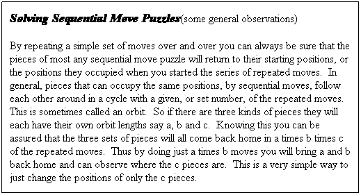 Text Box: Solving Sequential Move Puzzles(some general observations)
By repeating a simple set of moves over and over you can always be sure that the pieces of most any sequential move puzzle will return to their starting positions, or the positions they occupied when you started the series of repeated moves.  In general, pieces that can occupy the same positions, by sequential moves, follow each other around in a cycle with a given, or set number, of the repeated moves.  This is sometimes called an orbit.  So if there are three kinds of pieces they will each have their own orbit lengths say a, b and c.  Knowing this you can be assured that the three sets of pieces will all come back home in a times b times c of the repeated moves.  Thus by doing just a times b moves you will bring a and b back home and can observe where the c pieces are.  This is a very simple way to just change the positions of only the c pieces.
